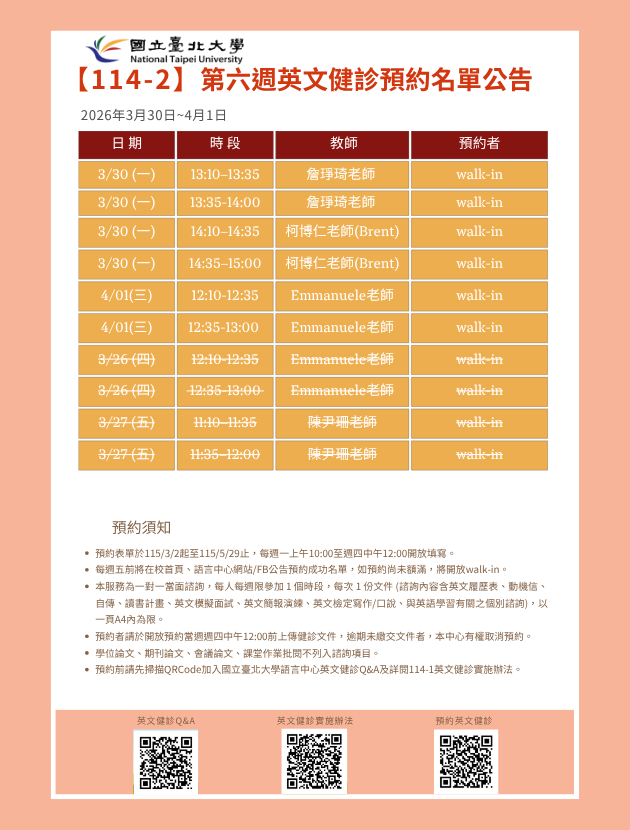 第四週(3月30日至4月01日) 英文健診預約名單如下圖。
無人預約的時段當日提供walk-in。(備註：週一和週三時段的walk-in，僅受理英文履歷表、英文模擬面試及英文簡報演練。)
   

英文健診預約相關資訊如下：

114學年度第2學期於2026/3/2 (一) 起 ~ 5/28 (五)止開放預約健診。預約連結：https://reurl.cc/74jk79，歡迎同學上網預約。
預約表單於每週一上午10:00至週四中午12:00前開放填寫。
每週五前將在校首頁、語言中心網站/FB公告預約成功名單，如預約尚未額滿，將開放walk-in。
本服務為一對一當面諮詢，每人每週限參加 1 個時段，每次 1 份文件 (諮詢內容含英文履歷表、動機信、自傳、讀書計畫、英文模擬面試、英文簡報演練、英文檢定寫作/口說、與英語學習有關之個別諮詢)， 以一頁A4內為限。
預約者請於開放預約當週週四中午12:00前上傳健診文件，逾期未繳交文件者，本中心有權取消預約。
學位論文、期刊論文、會議論文、課堂作業批閱不列入諮詢項目。
預約前請先加入：國立臺北大學語言中心英文健診Q&A
詳情請看：114學年度第1學期英文健診實施辦法
若有任何問題，歡迎來信/來電詢問：
信箱：harryliu@gm.ntpu.edu.tw
電話：(2) 886-2-8674-1111 #66481